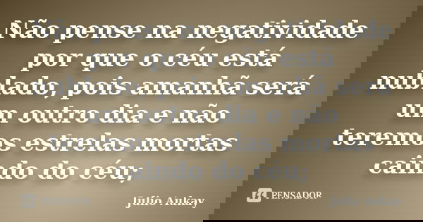 Não pense na negatividade por que o céu está nublado, pois amanhã será um outro dia e não teremos estrelas mortas caindo do céu;... Frase de Julio Aukay.