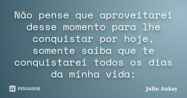 Não pense que aproveitarei desse momento para lhe conquistar por hoje, somente saiba que te conquistarei todos os dias da minha vida;... Frase de Julio Aukay.