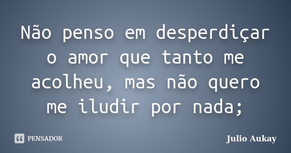 Não penso em desperdiçar o amor que tanto me acolheu, mas não quero me iludir por nada;... Frase de Julio Aukay.