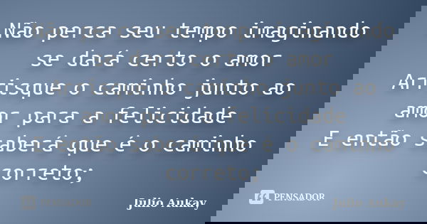 Não perca seu tempo imaginando se dará certo o amor Arrisque o caminho junto ao amor para a felicidade E então saberá que é o caminho correto;... Frase de Julio Aukay.