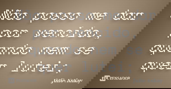 Não posso me dar por vencido, quando nem se quer lutei;... Frase de Julio Aukay.