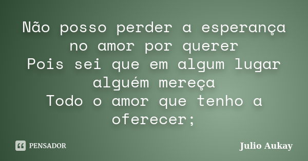 Não posso perder a esperança no amor por querer Pois sei que em algum lugar alguém mereça Todo o amor que tenho a oferecer;... Frase de Julio Aukay.