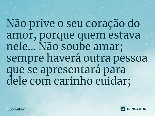 ⁠Não prive o seu coração do amor, porque quem estava nele... Não soube amar; sempre haverá outra pessoa que se apresentará para dele com carinho cuidar;... Frase de Julio Aukay.