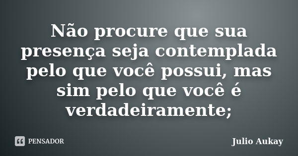 Não procure que sua presença seja contemplada pelo que você possui, mas sim pelo que você é verdadeiramente;... Frase de Julio Aukay.