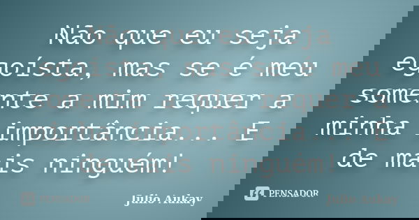 Não que eu seja egoísta, mas se é meu somente a mim requer a minha importância... E de mais ninguém!... Frase de Julio Aukay.
