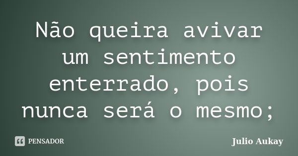 Não queira avivar um sentimento enterrado, pois nunca será o mesmo;... Frase de Julio Aukay.