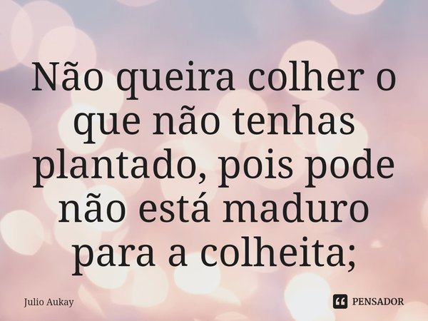 ⁠Não queira colher o que não tenhas plantado, pois pode não está maduro para a colheita;... Frase de Julio Aukay.