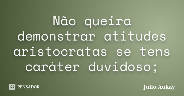 Não queira demonstrar atitudes aristocratas se tens caráter duvidoso;... Frase de Julio Aukay.