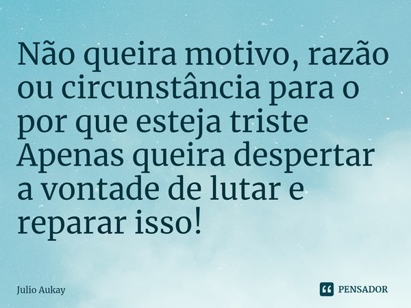 ⁠Não queira motivo, razão ou circunstância para o por que esteja triste
Apenas queira despertar a vontade de lutar e reparar isso!... Frase de Julio Aukay.