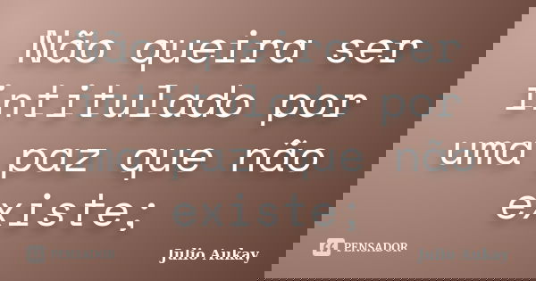 Não queira ser intitulado por uma paz que não existe;... Frase de Julio Aukay.