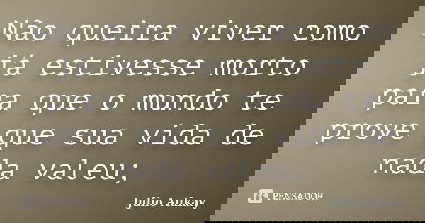 Não queira viver como já estivesse morto para que o mundo te prove que sua vida de nada valeu;... Frase de Julio Aukay.