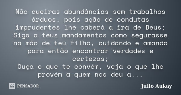 Não queiras abundâncias sem trabalhos árduos, pois ação de condutas imprudentes lhe caberá a irá de Deus; Siga a teus mandamentos como segurasse na mão de teu f... Frase de Julio Aukay.