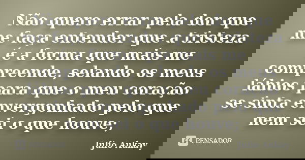Não quero errar pela dor que me faça entender que a tristeza é a forma que mais me compreende, selando os meus lábios para que o meu coração se sinta envergonha... Frase de Julio Aukay.