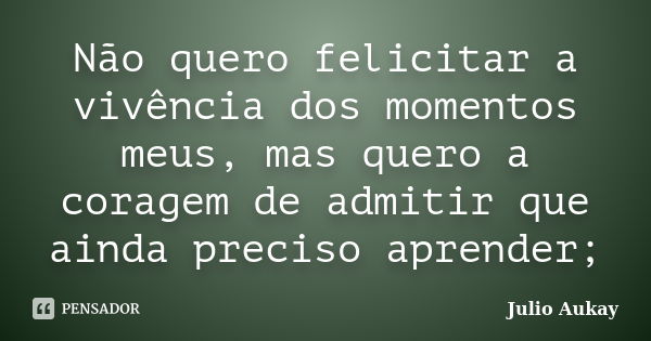 Não quero felicitar a vivência dos momentos meus, mas quero a coragem de admitir que ainda preciso aprender;... Frase de julio Aukay.