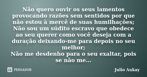 Não quero ouvir os seus lamentos provocando razões sem sentidos por que não estou à mercê de suas humilhações; Não sou um súdito escravo que obedece ao seu quer... Frase de Julio Aukay.