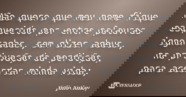 Não quero que meu nome fique esquecido por entre palavras ignoradas, sem dizer adeus, na privação da perdição, para acertar minha vida;... Frase de Julio Aukay.