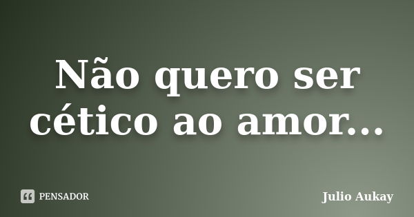 Não quero ser cético ao amor...... Frase de Julio Aukay.