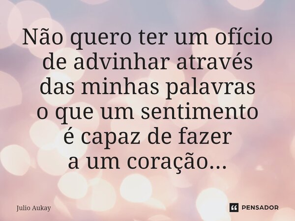 ⁠Não quero ter um ofício de adivinhar através das minhas palavras o que um sentimento é capaz de fazer a um coração...... Frase de Julio Aukay.