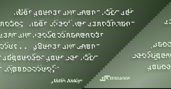 Não quero um amor faz de contas, não irei me conformar com um relacionamento passivo... Quero um amor selvagem daqueles que se faz quase impossível;... Frase de Julio Aukay.