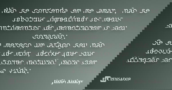 Não se contenha em me amar, não se obstrua impedindo os meus sentimentos de penetrarem o seu coração; Se eu mereço um afago seu não desvie de mim, deixe que sua... Frase de Julio Aukay.