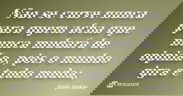 Não se curve nunca para quem acha que nunca mudará de opinião, pois o mundo gira e tudo muda;... Frase de Julio Aukay.