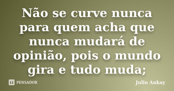 Não se curve nunca para quem acha que nunca mudará de opinião, pois o mundo gira e tudo muda;... Frase de Julio Aukay.