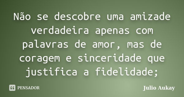 Não se descobre uma amizade verdadeira apenas com palavras de amor, mas de coragem e sinceridade que justifica a fidelidade;... Frase de Julio Aukay.