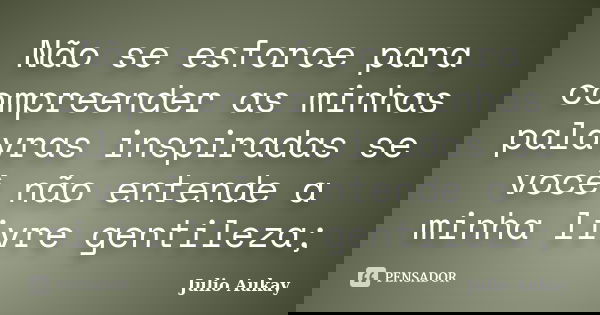 Não se esforce para compreender as minhas palavras inspiradas se você não entende a minha livre gentileza;... Frase de julio Aukay.