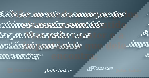 Não se mede o amor pelos ciúmes assim sentido Mas pelo caráter e a importância que dele encontra;... Frase de Julio Aukay.