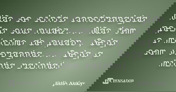 Não se sinta constrangida pela sua nudez... Não tem o mínimo de pudor, Seja sem vergonha... Seja a minha rainha!... Frase de Julio Aukay.