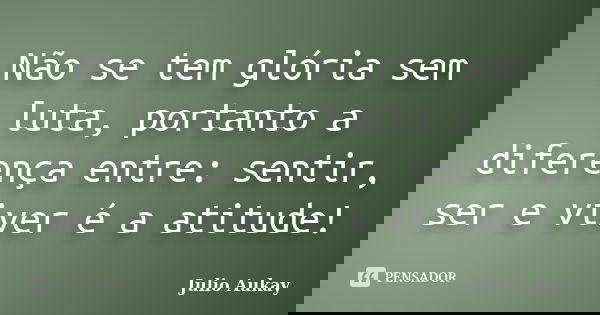 Não se tem glória sem luta, portanto a diferença entre: sentir, ser e viver é a atitude!... Frase de julio aukay.