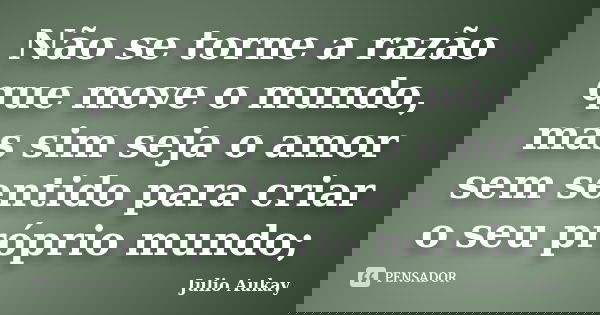 Não se torne a razão que move o mundo, mas sim seja o amor sem sentido para criar o seu próprio mundo;... Frase de Julio Aukay.