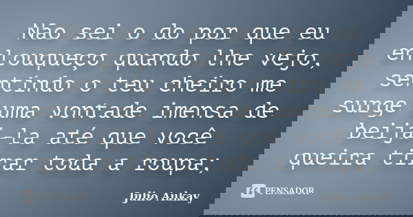 Não sei o do por que eu enlouqueço quando lhe vejo, sentindo o teu cheiro me surge uma vontade imensa de beijá-la até que você queira tirar toda a roupa;... Frase de Julio Aukay.