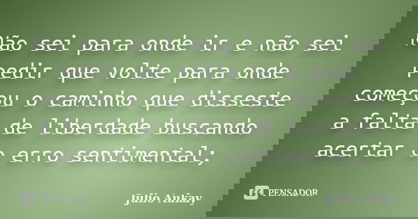 Não sei para onde ir e não sei pedir que volte para onde começou o caminho que disseste a falta de liberdade buscando acertar o erro sentimental;... Frase de Julio Aukay.