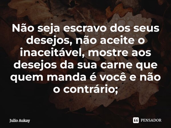 ⁠Não seja escravo dos seus desejos, não aceite o inaceitável, mostre aos desejos da sua carne que quem manda é você e não o contrário;... Frase de Julio Aukay.