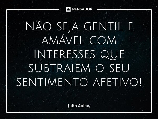 ⁠Não seja gentil e amável com interesses que subtraiem o seu sentimento afetivo!... Frase de Julio Aukay.