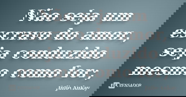 Não seja um escravo do amor, seja conduzido mesmo como for;... Frase de Julio Aukay.