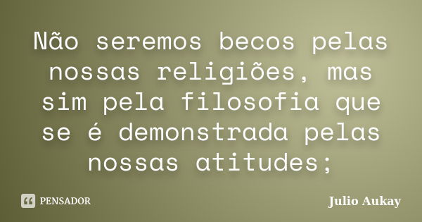 Não seremos becos pelas nossas religiões, mas sim pela filosofia que se é demonstrada pelas nossas atitudes;... Frase de Julio Aukay.