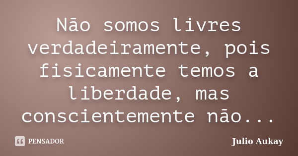 Não somos livres verdadeiramente, pois fisicamente temos a liberdade, mas conscientemente não...... Frase de Julio Aukay.