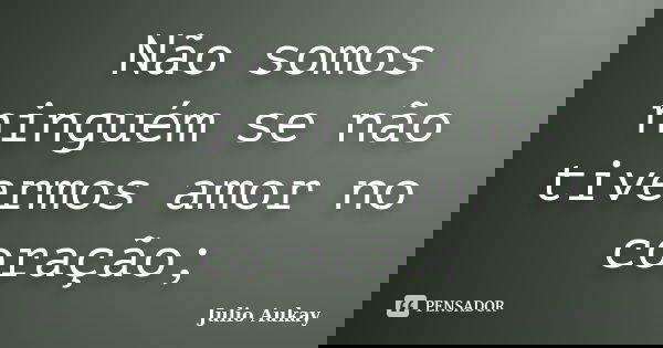 Não somos ninguém se não tivermos amor no coração;... Frase de Julio Aukay.