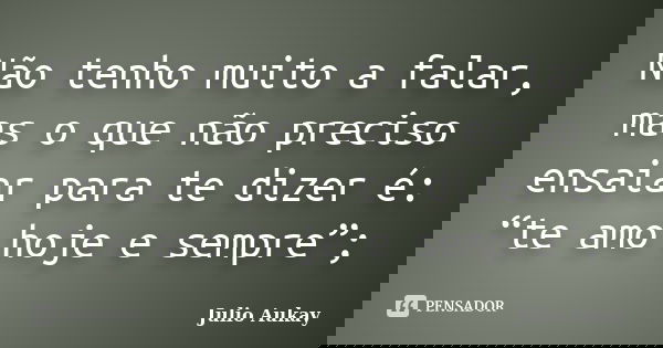 Não tenho muito a falar, mas o que não preciso ensaiar para te dizer é: “te amo hoje e sempre”;... Frase de Julio Aukay.