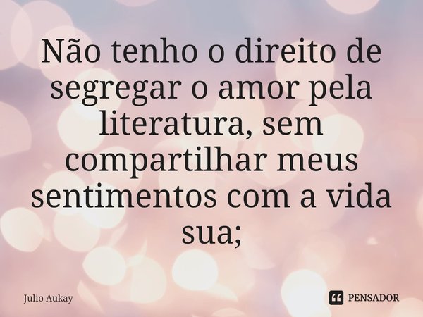 ⁠Não tenho o direito de segregar o amor pela literatura, sem compartilhar meus sentimentos com a vida sua;... Frase de Julio Aukay.