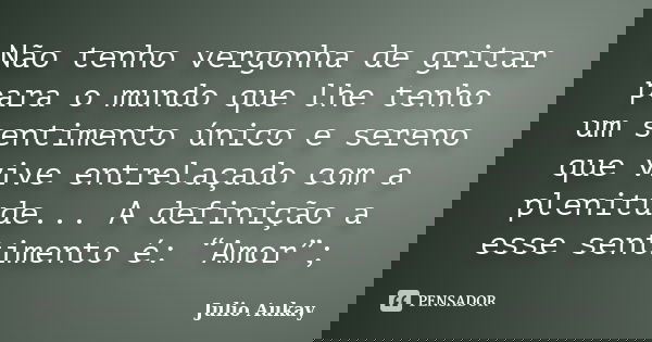 Não tenho vergonha de gritar para o mundo que lhe tenho um sentimento único e sereno que vive entrelaçado com a plenitude... A definição a esse sentimento é: “A... Frase de Julio Aukay.