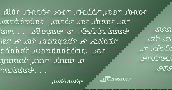 Não tente ser feliz por bens matérias, pois os bens se acabam... Busque a felicidade da alma e do coração e sinta a felicidade verdadeira, se entrelaçando por t... Frase de Julio Aukay.