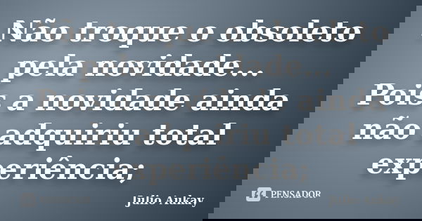 Não troque o obsoleto pela novidade... Pois a novidade ainda não adquiriu total experiência;... Frase de Julio Aukay.