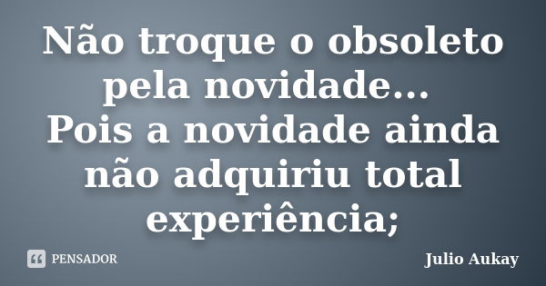 Não troque o obsoleto pela novidade... Pois a novidade ainda não adquiriu total experiência;... Frase de Julio Aukay.