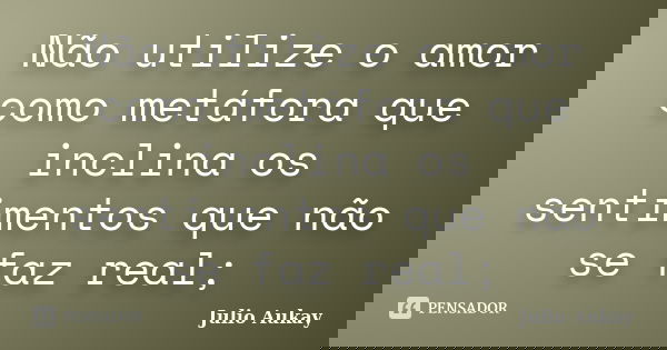 Não utilize o amor como metáfora que inclina os sentimentos que não se faz real;... Frase de Julio Aukay.