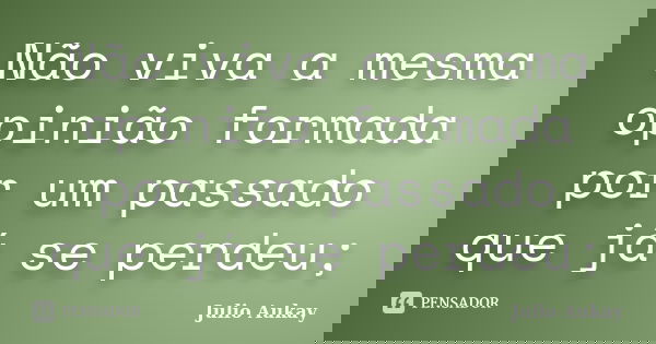 Não viva a mesma opinião formada por um passado que já se perdeu;... Frase de Julio Aukay.