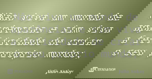 Não viva um mundo de aparências e sim viva a felicidade de criar o seu próprio mundo;... Frase de Julio Aukay.