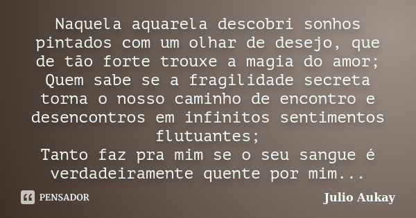 Naquela aquarela descobri sonhos pintados com um olhar de desejo, que de tão forte trouxe a magia do amor; Quem sabe se a fragilidade secreta torna o nosso cami... Frase de Julio Aukay.